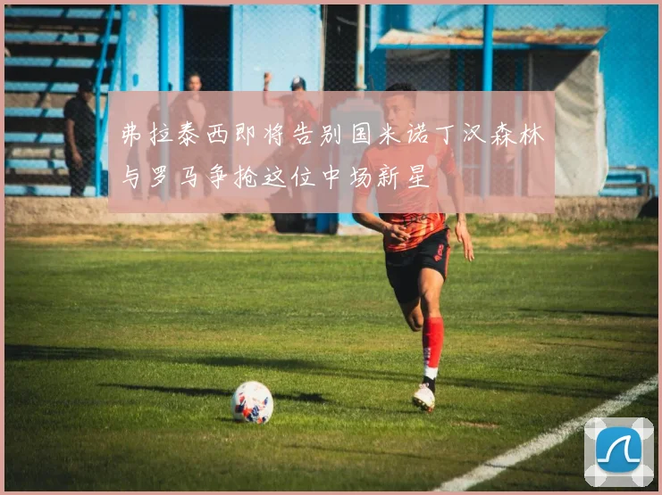 弗拉泰西即将告别国米诺丁汉森林与罗马争抢这位中场新星