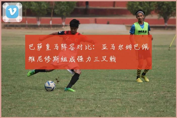 巴萨皇马阵容对比：亚马尔姆巴佩维尼修斯组成强力三叉戟