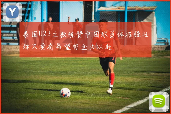 泰国U23主教练赞中国球员体格强壮称只要有希望将全力以赴