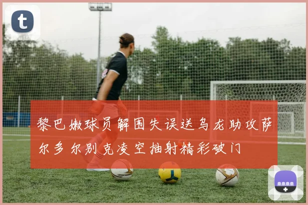 黎巴嫩球员解围失误送乌龙助攻萨尔多尔别克凌空抽射精彩破门