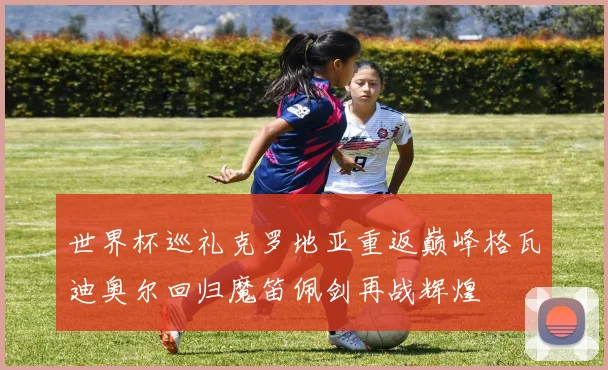 世界杯巡礼克罗地亚重返巅峰格瓦迪奥尔回归魔笛佩剑再战辉煌