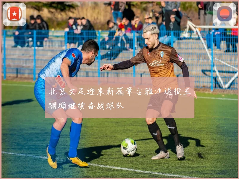 北京女足迎来新篇章古雅沙退役王珊珊继续奋战球队