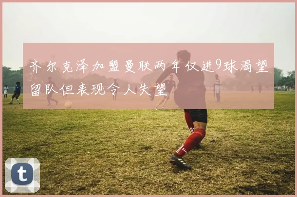 齐尔克泽加盟曼联两年仅进9球渴望留队但表现令人失望