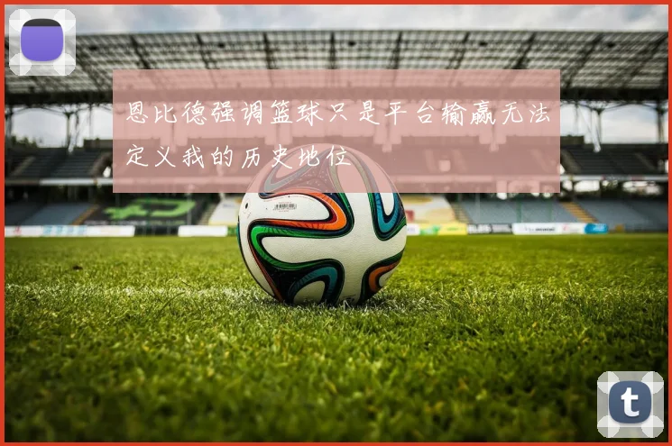 恩比德强调篮球只是平台输赢无法定义我的历史地位