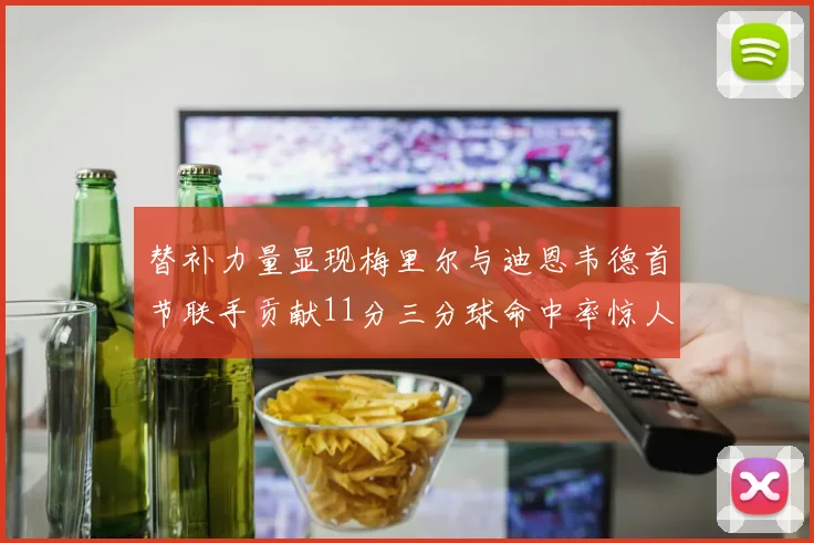 替补力量显现梅里尔与迪恩韦德首节联手贡献11分三分球命中率惊人